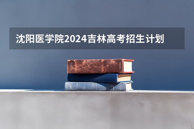沈阳医学院2024吉林高考招生计划介绍