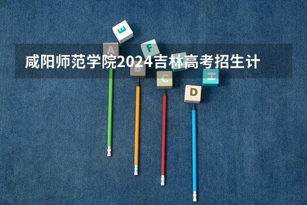 咸阳师范学院2024吉林高考招生计划介绍