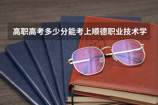 高职高考多少分能考上顺德职业技术学院 3+证书考试录取分数线