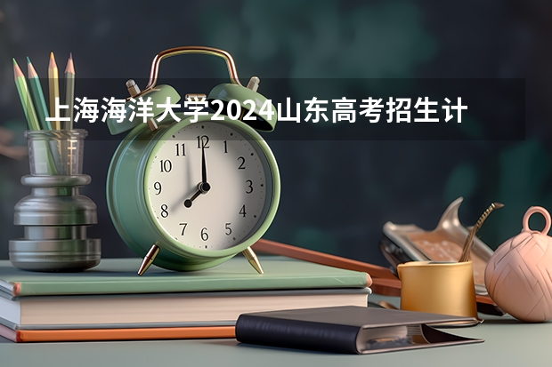 上海海洋大学2024山东高考招生计划介绍
