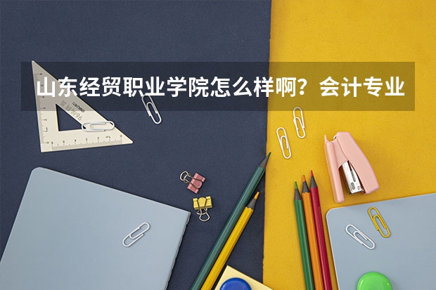 山东经贸职业学院怎么样啊?会计专业的录取分数线是多少?