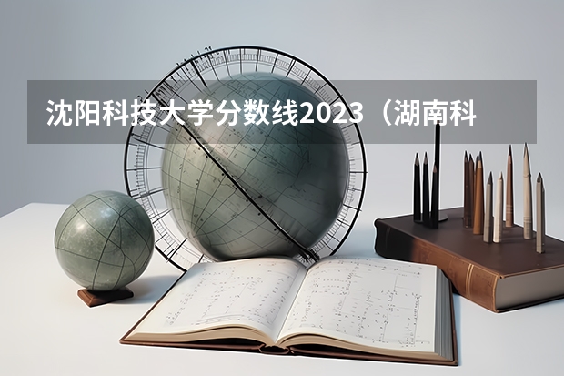 沈阳科技大学分数线2023（湖南科技大学历史类分数线）
