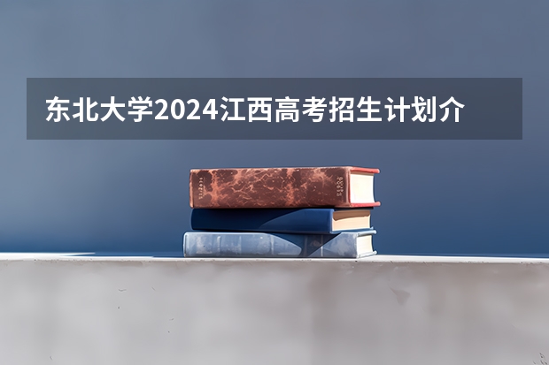 东北大学2024江西高考招生计划介绍