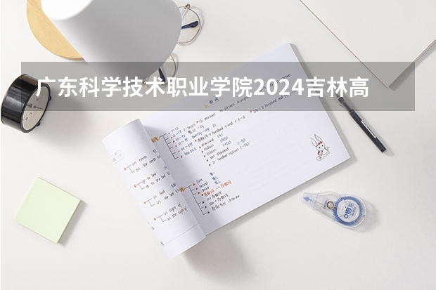 广东科学技术职业学院2024吉林高考招生计划介绍