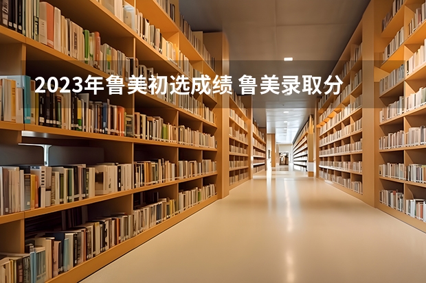 2023年鲁美初选成绩 鲁美录取分数线2023