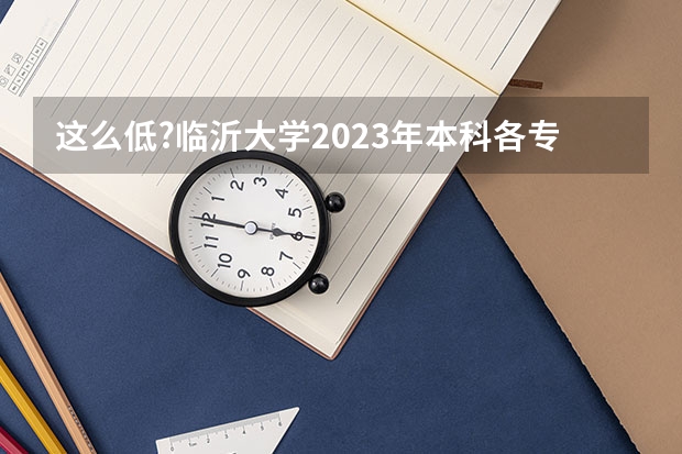 这么低?临沂大学2023年本科各专业录取分数线发布（临沂大学分数线）