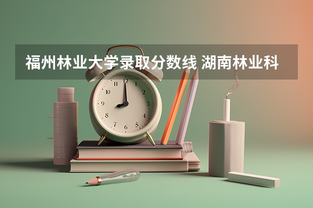 福州林业大学录取分数线 湖南林业科技大学录取分数线2023