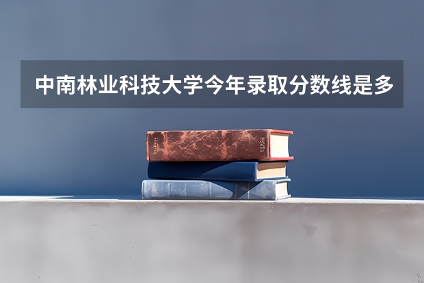 中南林业科技大学今年录取分数线是多少