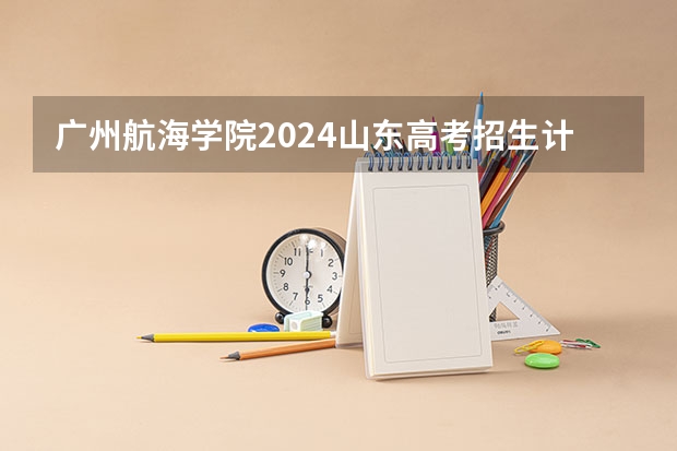 广州航海学院2024山东高考招生计划介绍