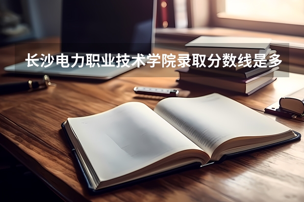 长沙电力职业技术学院录取分数线是多少？