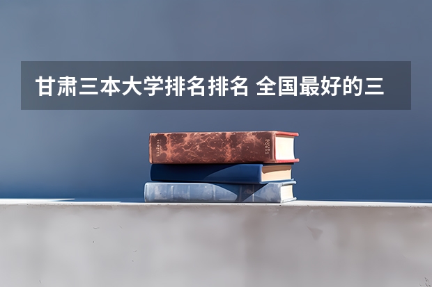 甘肃三本大学排名排名 全国最好的三本学校