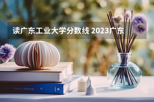 读广东工业大学分数线 2023广东工业大学分数线