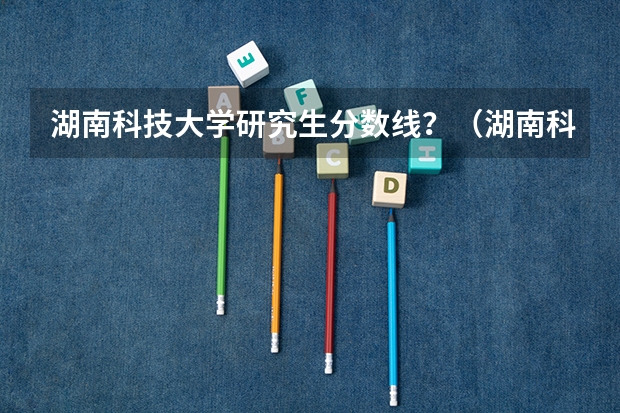 湖南科技大学研究生分数线？（湖南科技大学历史类分数线）
