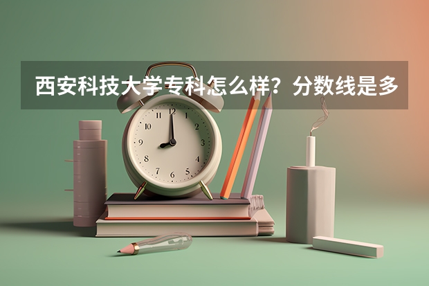 西安科技大学专科怎么样？分数线是多少？希望校友可以帮我