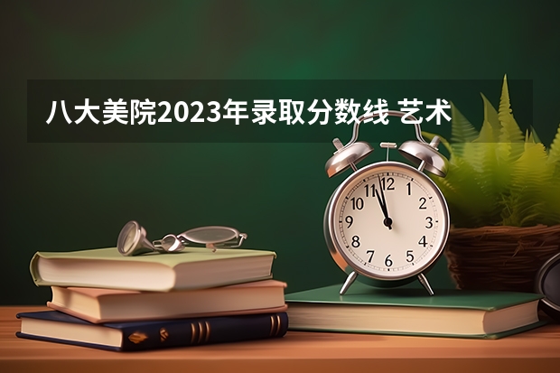 八大美院2023年录取分数线 艺术类高考 文化课分数线