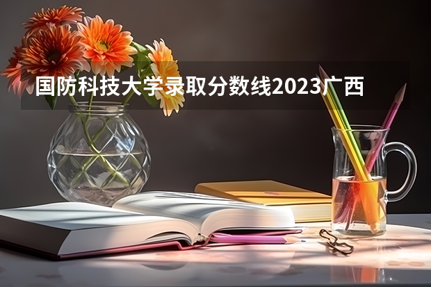 国防科技大学录取分数线2023广西 湖南国防科技大学录取分数线2023