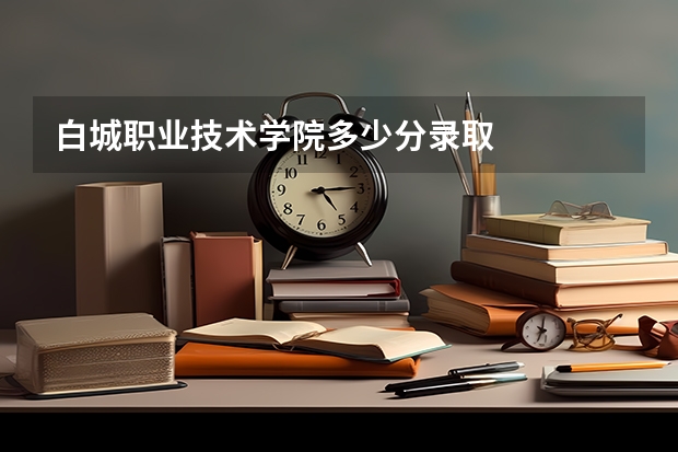 白城职业技术学院多少分录取