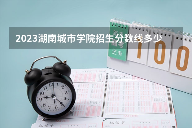 2023湖南城市学院招生分数线多少