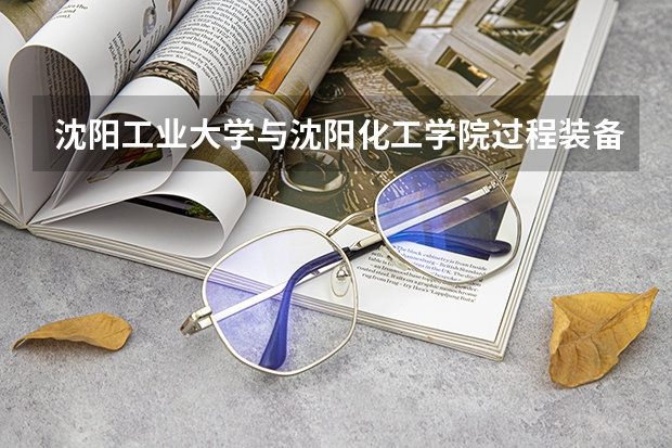 沈阳工业大学与沈阳化工学院过程装备与控制工程专业哪个好