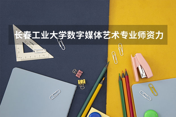长春工业大学数字媒体艺术专业师资力量怎么样？