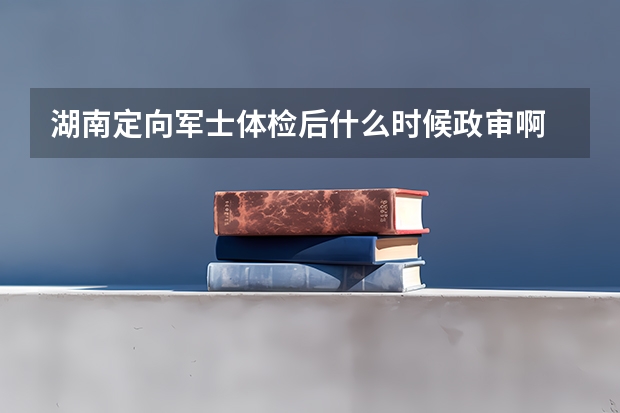 湖南定向军士体检后什么时候政审啊