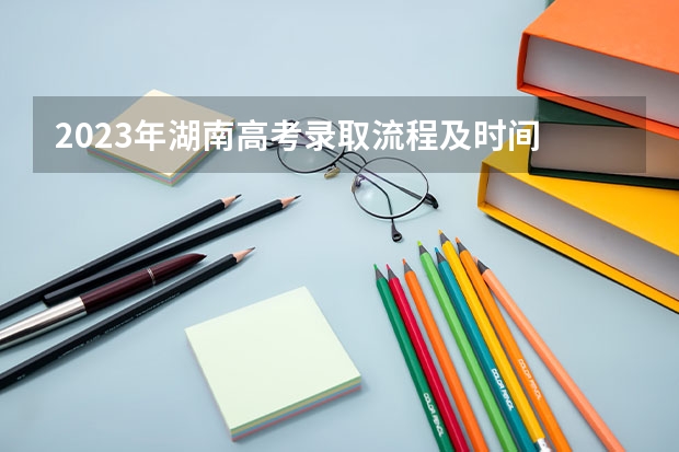2023年湖南高考录取流程及时间 2023湖南专科学校录取时间