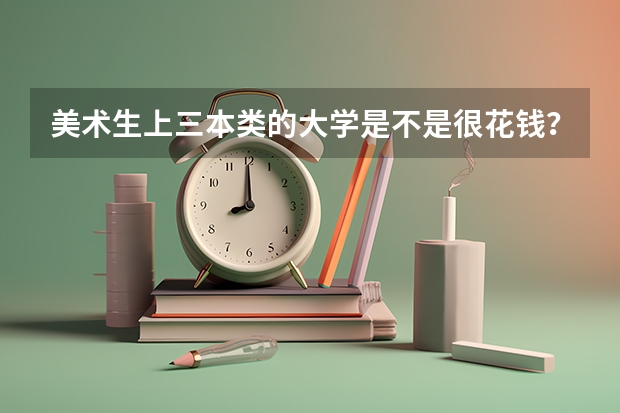 美术生上三本类的大学是不是很花钱？一年学费大约多少？