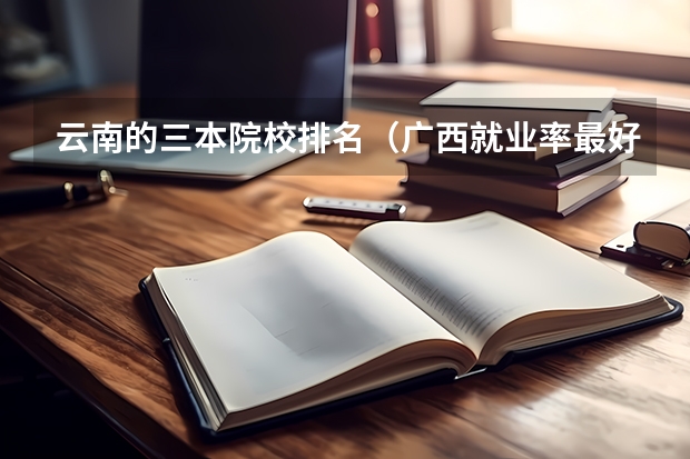 云南的三本院校排名(广西就业率最好的三本大学)