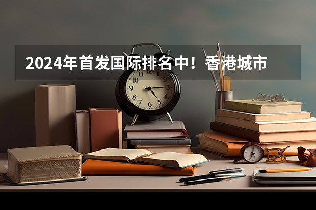 2024年首发国际排名中！香港城市大学领跑全球第一！（成都留学：2024香港城市大学（东莞校区）本科&硕士申请指南，毕业可拿香港身份！【成都太古留学】）