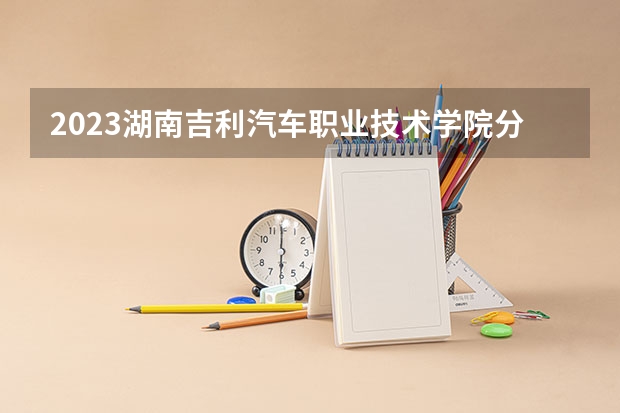 2023湖南吉利汽车职业技术学院分数线最低是多少
