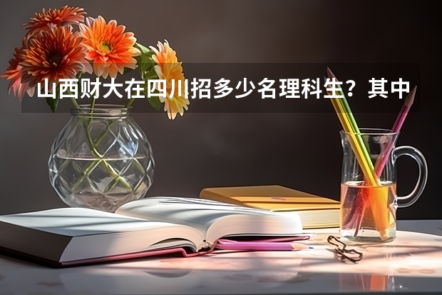 山西财大在四川招多少名理科生？其中金融工程专业多少分？会计招多少人？多少分？