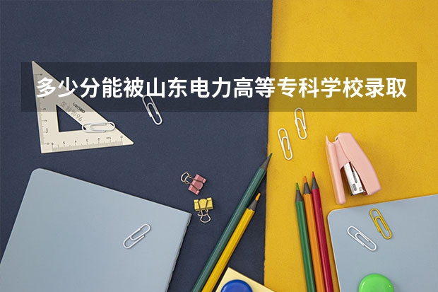 多少分能被山东电力高等专科学校录取