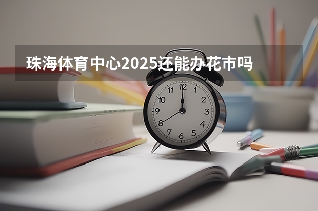 珠海体育中心2025还能办花市吗