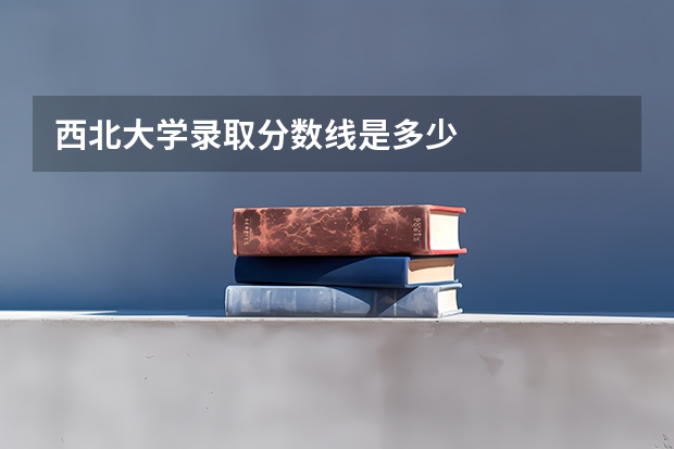 西北大学录取分数线是多少
