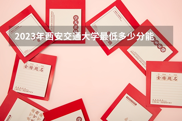 2023年西安交通大学最低多少分能录取 陕西历年录取分数线是多少