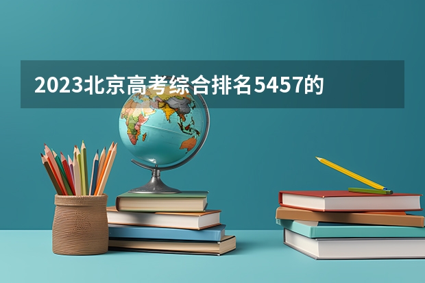 2023北京高考综合排名5457的考生报什么大学 往年录取分数线介绍