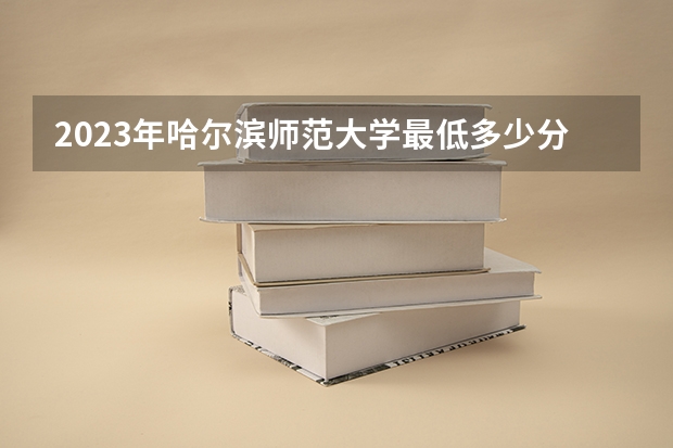 2023年哈尔滨师范大学最低多少分能录取 黑龙江历年录取分数线是多少