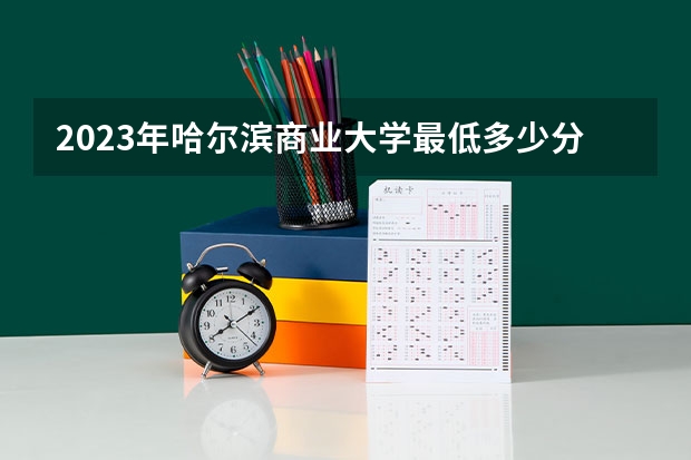 2023年哈尔滨商业大学最低多少分能录取 黑龙江历年录取分数线是多少