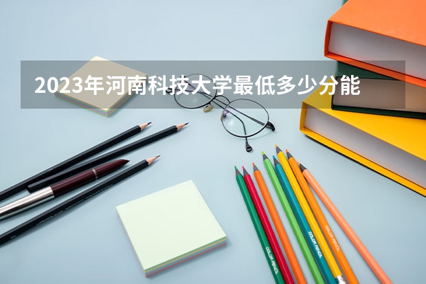 2023年河南科技大学最低多少分能录取 河南历年录取分数线是多少