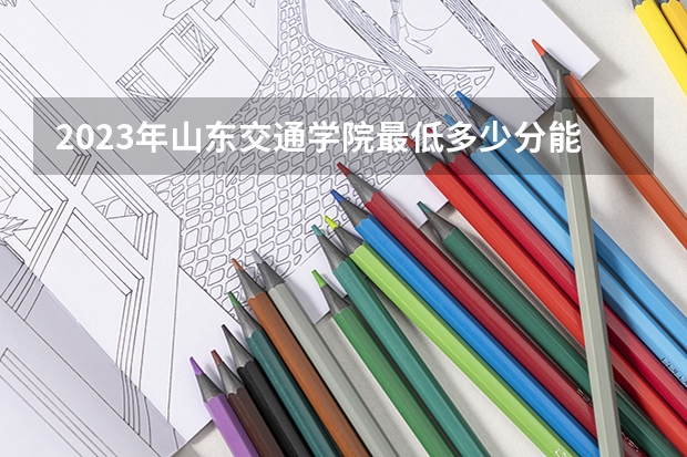 2023年山东交通学院最低多少分能录取 山东历年录取分数线是多少