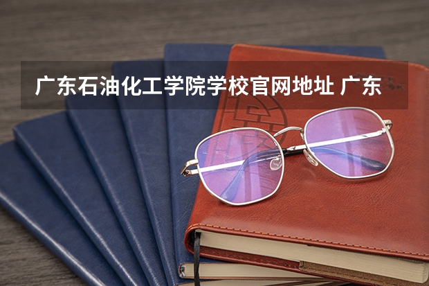 广东石油化工学院学校官网地址 广东石油化工学院怎么样