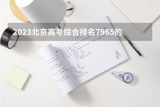 2023北京高考综合排名7965的考生报什么大学 往年录取分数线介绍