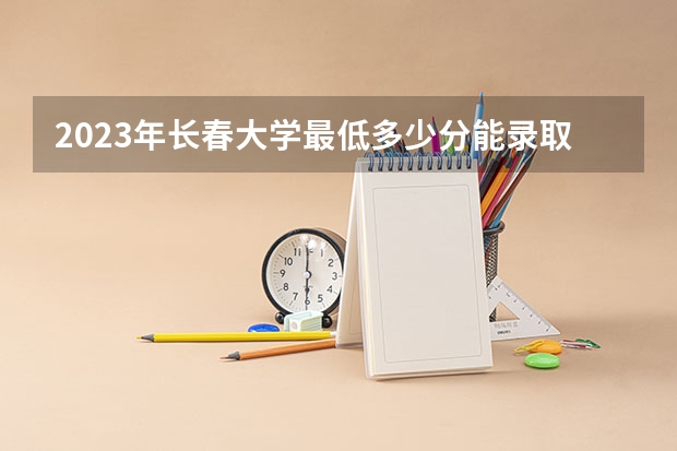 2023年长春大学最低多少分能录取 吉林历年录取分数线是多少