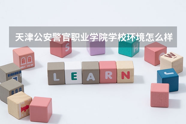 天津公安警官职业学院学校环境怎么样 天津公安警官职业学院学费贵不贵