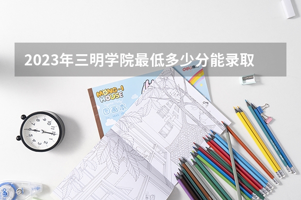 2023年三明学院最低多少分能录取 福建历年录取分数线是多少