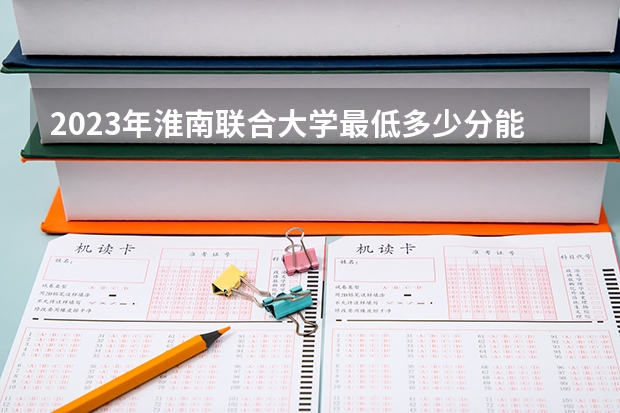 2023年淮南联合大学最低多少分能录取 安徽历年录取分数线是多少