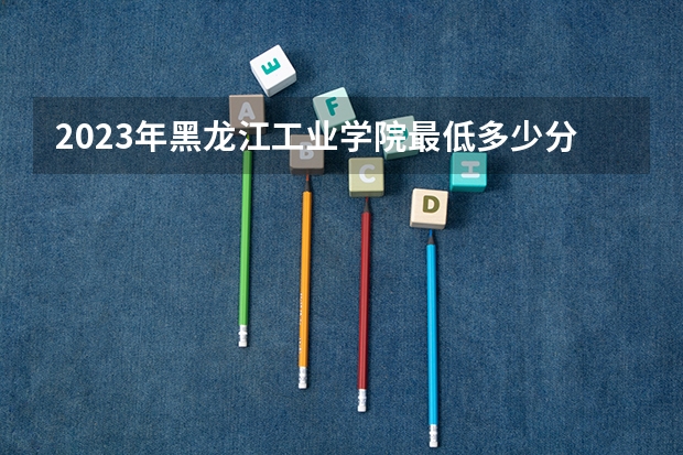 2023年黑龙江工业学院最低多少分能录取 黑龙江历年录取分数线是多少