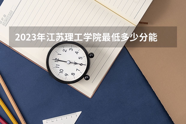 2023年江苏理工学院最低多少分能录取 江苏历年录取分数线是多少