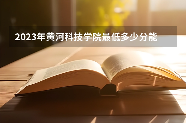 2023年黄河科技学院最低多少分能录取 河南历年录取分数线是多少
