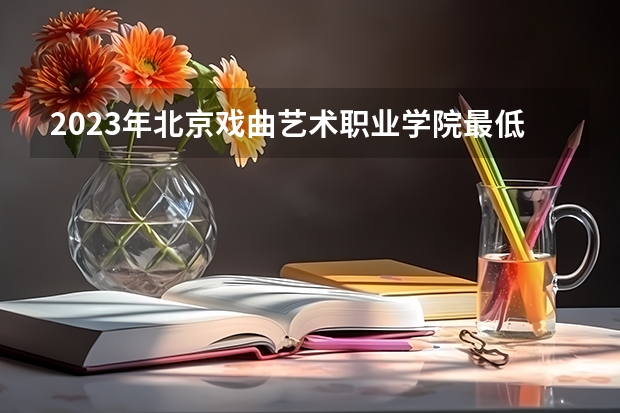 2023年北京戏曲艺术职业学院最低多少分能录取 北京历年录取分数线是多少